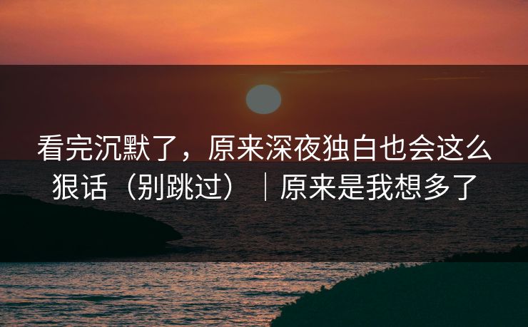 看完沉默了，原来深夜独白也会这么狠话（别跳过）｜原来是我想多了
