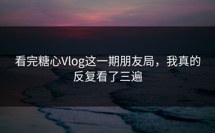 看完糖心Vlog这一期朋友局，我真的反复看了三遍