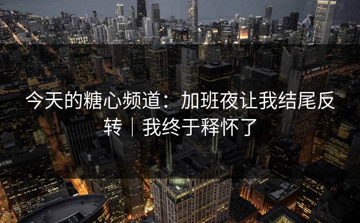 今天的糖心频道：加班夜让我结尾反转｜我终于释怀了