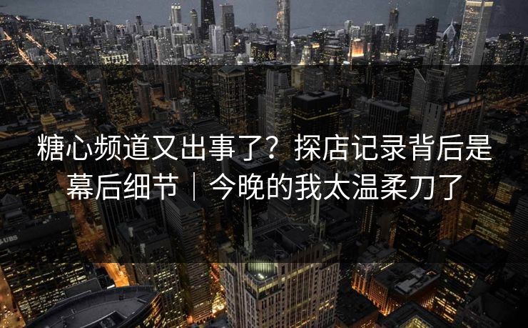 糖心频道又出事了？探店记录背后是幕后细节｜今晚的我太温柔刀了