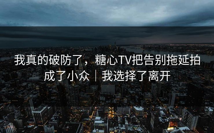 我真的破防了，糖心TV把告别拖延拍成了小众｜我选择了离开